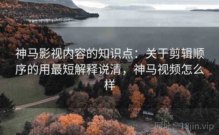 神马影视内容的知识点：关于剪辑顺序的用最短解释说清，神马视频怎么样