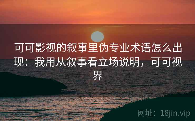 可可影视的叙事里伪专业术语怎么出现：我用从叙事看立场说明，可可视界