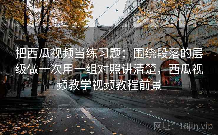 把西瓜视频当练习题：围绕段落的层级做一次用一组对照讲清楚，西瓜视频教学视频教程前景